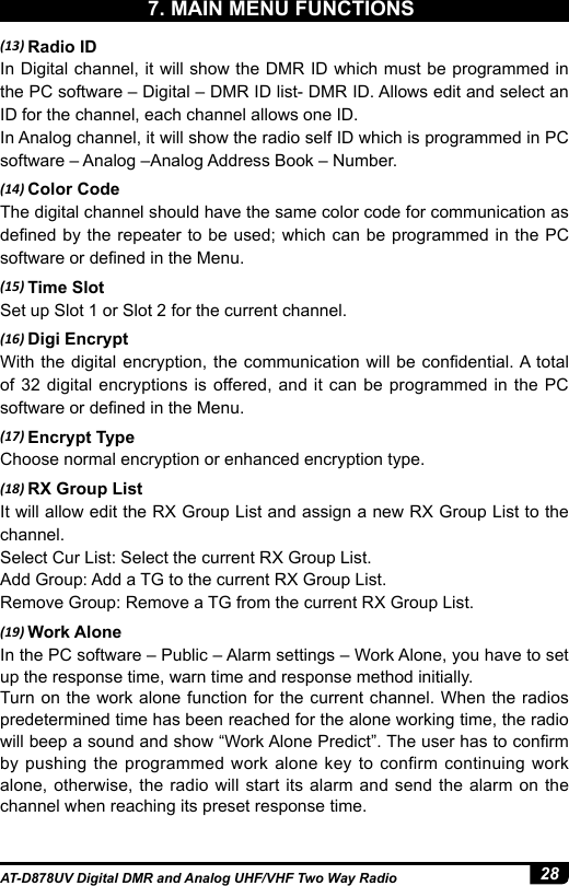 28AT-D878UV Digital DMR and Analog UHF/VHF Two Way Radio(13) Radio IDIn Digital channel, it will show the DMR ID which must be programmed in the PC software – Digital – DMR ID list- DMR ID. Allows edit and select an ID for the channel, each channel allows one ID.In Analog channel, it will show the radio self ID which is programmed in PC software – Analog –Analog Address Book – Number.(14) Color CodeThe digital channel should have the same color code for communication as dened by the  repeater  to  be  used;  which  can  be programmed in the PC software or dened in the Menu.(15) Time SlotSet up Slot 1 or Slot 2 for the current channel.(16) Digi EncryptWith the digital encryption, the communication will be condential. A total of 32 digital encryptions is offered, and it can be programmed in the PC software or dened in the Menu.(17) Encrypt TypeChoose normal encryption or enhanced encryption type.(18) RX Group ListIt will allow edit the RX Group List and assign a new RX Group List to the channel.Select Cur List: Select the current RX Group List.Add Group: Add a TG to the current RX Group List.Remove Group: Remove a TG from the current RX Group List.(19) Work AloneIn the PC software – Public – Alarm settings – Work Alone, you have to set up the response time, warn time and response method initially.Turn on the work alone function for the current channel. When the radios predetermined time has been reached for the alone working time, the radio will beep a sound and show “Work Alone Predict”. The user has to conrm by pushing the programmed work alone key to confirm continuing work alone, otherwise, the radio will start its alarm and send the alarm on the channel when reaching its preset response time.7. MAIN MENU FUNCTIONS