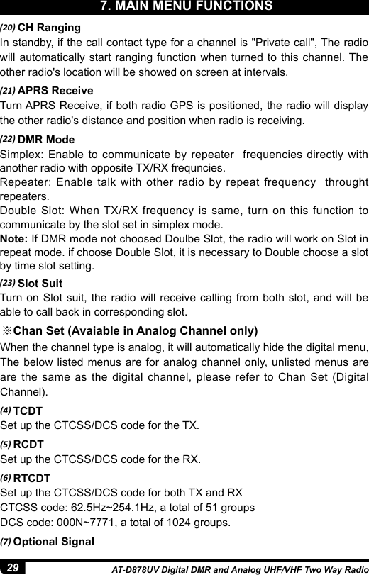 29 AT-D878UV Digital DMR and Analog UHF/VHF Two Way Radio(20) CH RangingIn standby, if the call contact type for a channel is &quot;Private call&quot;, The radio will automatically start ranging function when turned to this channel. The other radio&apos;s location will be showed on screen at intervals.(21) APRS ReceiveTurn APRS Receive, if both radio GPS is positioned, the radio will display the other radio&apos;s distance and position when radio is receiving.(22) DMR ModeSimplex: Enable to communicate by repeater  frequencies directly with another radio with opposite TX/RX frequncies.Repeater: Enable talk with other radio by repeat frequency  throught repeaters.Double Slot: When TX/RX frequency is same, turn on this function to communicate by the slot set in simplex mode.Note: If DMR mode not choosed Doulbe Slot, the radio will work on Slot in repeat mode. if choose Double Slot, it is necessary to Double choose a slot by time slot setting.(23) Slot SuitTurn on Slot suit, the radio will receive calling from both slot, and will be  able to call back in corresponding slot.※Chan Set (Avaiable in Analog Channel only)When the channel type is analog, it will automatically hide the digital menu, The below listed menus are for analog channel only, unlisted menus are are the same as the digital channel, please refer to Chan Set (Digital Channel).(4) TCDTSet up the CTCSS/DCS code for the TX. (5) RCDTSet up the CTCSS/DCS code for the RX.(6) RTCDTSet up the CTCSS/DCS code for both TX and RXCTCSS code: 62.5Hz~254.1Hz, a total of 51 groupsDCS code: 000N~7771, a total of 1024 groups.(7) Optional Signal7. MAIN MENU FUNCTIONS