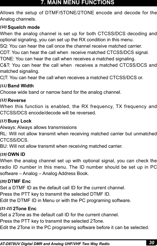 30AT-D878UV Digital DMR and Analog UHF/VHF Two Way RadioAllows the setup of DTMF/5TONE/2TONE encode and decode for the Analog channels.(10) Squelch modeWhen the analog channel is set up for both CTCSS/DCS decoding and optional signaling, you can set up the RX condition in this menu.SQ: You can hear the call once the channel receive matched carrier.CDT: You can hear the call when  receive matched CTCSS/DCS signal.TONE: You can hear the call when receives a matched signaling.C&amp;T: You can hear the call when  receives a matched CTCSS/DCS and matched signaling. C|T: You can hear the call when receives a matched CTCSS/DCS or.(11) Band WidthChoose wide band or narrow band for the analog channel.(12) ReverseWhen this function is enabled, the RX frequency, TX frequency and CTCSS/DCS encode/decode will be reversed.(17) Busy LockAlways: Always allows transmissionsRL: Will not allow transmit when receiving matched carrier but unmatched CTCSS/DCS.BU: Will not allow transmit when receiving matched carrier.(19) OWN IDWhen the analog channel set up with optional signal, you can check the radio ID number in this menu. The ID number should be set up in PC software – Analog – Analog Address Book.(20) DTMF EncSet a DTMF ID as the default call ID for the current channel.Press the PTT key to transmit the selected DTMF ID.Edit the DTMF ID in Menu or with the PC programing software.(21-22) 2Tone EncSet a 2Tone as the default call ID for the current channel.Press the PTT key to transmit the selected 2Tone.Edit the 2Tone in the PC programing software before it can be selected.7. MAIN MENU FUNCTIONS