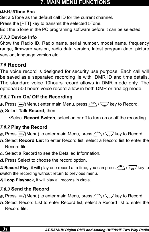 31 AT-D878UV Digital DMR and Analog UHF/VHF Two Way Radio(23-24) 5Tone EncSet a 5Tone as the default call ID for the current channel.Press the [PTT] key to transmit the selected 5Tone.Edit the 5Tone in the PC programing software before it can be selected.7.7.3 Device InfoShow the Radio ID, Radio name, serial number, model name, frequency range, rmware version, radio  data  version, latest program  date,  picture version, language version etc.9. MAIN MENU7.8.1 Turn On/ Off the Recording7.8 Record7.8.2 Play the Recorda. Press  (Menu) enter main Menu, press   /   key to Record.b. Select Talk Record, then        •Select Record Switch, select on or off to turn on or off the recording.a. Press  (Menu) to enter main Menu, press   /   key to Record.b. Select Record List to enter Record list, select a Record list to enter the Record le.c. Select a Record to see the Detailed Information.d. Press Select to choose the record option. 1) Record Play, it will play one record at a time, you can press   /   key to switch the recording without return to previous menu.2) Loop Playback, it will play all records in circle.The voice record is designed for security use purpose. Each call will be saved as a separated recording ile with  DMR ID and time details. The standard voice 10hours record allows in DMR mode only. The optional 500 hours voice record allow in both DMR or analog mode.7.8.3 Send the Recorda. Press  (Menu) to enter main Menu, press   /   key to Record.b. Select Record List to enter Record list, select a Record list to enter the Record le.7. MAIN MENU FUNCTIONS