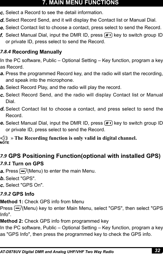 32AT-D878UV Digital DMR and Analog UHF/VHF Two Way Radio »The Recording function is only valid in digital channel.7.8.4 Recording ManuallyIn the PC software, Public – Optional Setting – Key function, program a key as Record.a. Press the programmed Record key, and the radio will start the recording, and speak into the microphone.b. Select Record Play, and the radio will play the record. c. Select Record Send, and the radio will display Contact list or Manual Dial.d. Select Contact list to choose a contact, and press select to send the Record. e. Select Manual Dial, input the DMR ID, press   key to switch group ID or private ID, press select to send the Record.c. Select a Record to see the detail information.d. Select Record Send, and it will display the Contact list or Manual Dial.e. Select Contact list to choose a contact, press select to send the Record. f.  Select Manual Dial, input the DMR ID, press   key to switch group ID or private ID, press select to send the Record.7.9.1 Turn on GPS7.9 GPS Positioning Function(optional with installed GPS)7.9.2 GPS Infoa. Press  (Menu) to enter the main Menu. b. Select &quot;GPS&quot;.c. Select &quot;GPS On&quot;.Method 1: Check GPS info from MenuPress  (Menu) key to enter Main Menu, select &quot;GPS&quot;, then select &quot;GPS Info&quot;.Method 2: Check GPS info from programmed keyIn the PC software, Public – Optional Setting – Key function, program a key as &quot;GPS Info&quot;, then press the programmed key to check the GPS info.7. MAIN MENU FUNCTIONS