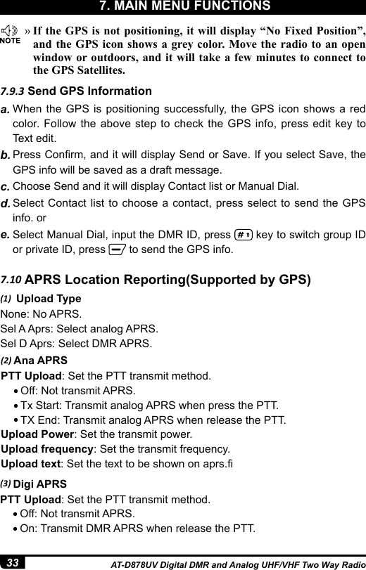 33 AT-D878UV Digital DMR and Analog UHF/VHF Two Way Radio7.9.3 Send GPS Informationa. When the GPS is positioning successfully, the GPS icon shows a red color. Follow the above step to check the GPS info, press edit key to Text edit.b. Press Conrm, and it will display Send or Save. If you select Save, the GPS info will be saved as a draft message.c. Choose Send and it will display Contact list or Manual Dial.d. Select Contact list to choose a contact, press select to send the GPS info. ore. Select Manual Dial, input the DMR ID, press   key to switch group ID or private ID, press   to send the GPS info. »If the GPS is not positioning, it will display “No Fixed Position”, and the GPS icon shows a grey color. Move the radio to an open window or outdoors, and it will take a few minutes to connect to the GPS Satellites.7.10 APRS Location Reporting(Supported by GPS)(1)  Upload TypeNone: No APRS.Sel A Aprs: Select analog APRS.Sel D Aprs: Select DMR APRS.(2) Ana APRSPTT Upload: Set the PTT transmit method.● Off: Not transmit APRS.● Tx Start: Transmit analog APRS when press the PTT.● TX End: Transmit analog APRS when release the PTT.Upload Power: Set the transmit power.Upload frequency: Set the transmit frequency.Upload text: Set the text to be shown on aprs.(3) Digi APRSPTT Upload: Set the PTT transmit method.● Off: Not transmit APRS.● On: Transmit DMR APRS when release the PTT.7. MAIN MENU FUNCTIONS