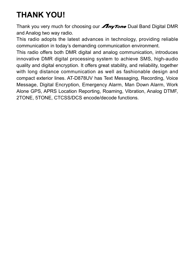 THANK YOU!Thank you very much for choosing our   Dual Band Digital DMR and Analog two way radio. This radio adopts the latest advances in technology, providing reliable communication in today’s demanding communication environment.This radio offers both DMR digital and analog communication, introduces innovative DMR digital processing system to achieve SMS, high-audio quality and digital encryption. It offers great stability, and reliability, together with long distance communication as well as fashionable design and compact exterior lines. AT-D878UV has Text Messaging, Recording, Voice Message, Digital Encryption, Emergency Alarm, Man Down Alarm, Work Alone GPS, APRS Location Reporting, Roaming, Vibration, Analog DTMF, 2TONE, 5TONE, CTCSS/DCS encode/decode functions.