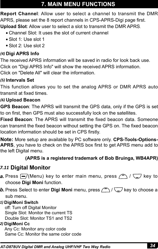 34AT-D878UV Digital DMR and Analog UHF/VHF Two Way Radio(4) Digi APRS InfoThe received APRS information will be saved in radio for look back use.Click on &quot;Digi APRS Info&quot; will show the received APRS information.Click on &quot;Delete All&quot; will clear the information.(5) Intervals SetThis function allows you to set the analog APRS or DMR APRS auto transmit at xed times.(6) Upload BeaconGPS Beacon: The APRS will transmit the GPS data, only if the GPS is set to on rst, then GPS must also successfully lock on the satellites.Fixed Beacon: The APRS will transmit the  xed  beacon  data. Someone can transmit the xed beacon without setting the GPS on. The xed beacon location information should be set in CPS rstly.Note: More setup are available by PC software only. CPS-Tools-Options- APRS, you have to check on the APRS box rst to get APRS menu add to the left Digital menu.(APRS is a registered trademark of Bob Bruinga, WB4APR)7.11 Digital Monitora. Press  (Menu) key to enter main menu, press   /   key to choose Digi Moni function.b. Press Select to enter Digi Moni menu, press   /   key to choose a sub menu.1) DigiMoni Switch    off: Turn off Digital Monitor    Single Slot: Monitor the current TS    Double Slot: Monitor TS1 and TS22) DigiMoni Cc    Any Cc: Monitor any color code    Same Cc: Monitor the same color codeReport Channel: Allow user to select a channel to transmit the DMR APRS, please set the 8 report channels in CPS-APRS-Digi page rst.Upload Slot: Allow user to select a slot to transmit the DMR APRS.● Channel Slot: It uses the slot of current channel● Slot 1: Use slot 1● Slot 2: Use slot 27. MAIN MENU FUNCTIONS