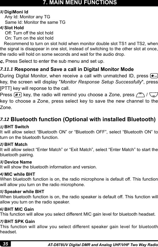 35 AT-D878UV Digital DMR and Analog UHF/VHF Two Way Radio7.11.1 Response and Save a call in Digital Monitor ModeDuring Digital Monitor, when receive a call with unmatched ID, press   key, the screen will display &quot;Monitor Response Setup Successfully&quot;, press [PTT] key will reponse to the call.Press   key, the radio will remind you choose a Zone, press   /   key to choose a Zone, press select key to save the new channel to the Zone.3) DigiMoni Id    Any Id: Monitor any TG    Same Id: Monitor the same TG4) Slot Hold    Off: Turn off the slot hold    On: Turn on the slot hold   Recommend to turn on slot hold when monitor double slot TS1 and TS2, when the signal is disappear in one slot, instead of switching to the other slot at once, the radio will hold on some seconds and wait for the audio drop.c. Press Select to enter the sub menu and set up.7. MAIN MENU FUNCTIONS7.12 Bluetooth function (Optional with installed Bluetooth)1) BHT SwitchIt will allow select “Bluetooth ON” or “Bluetooth OFF”, select “Bluetooth ON” to turn on the bluetooth function.2) BHT MatchIt will allow select “Enter Match” or “Exit Match”, select “Enter Match” to start the bluetooth pairing.3) Device NameIt will show the bluetooth information and version.4) MIC while BHTWhen bluetooth function is on, the radio microphone is default off. This function will allow you turn on the radio microphone.5) Speaker while BHTWhen bluetooth function is on, the radio speaker is default off. This function will allow you turn on the radio speaker.6) BHT MIC GainThis function will allow you select different MIC gain level for bluetooth headset.7) BHT SPK GainThis function will allow you select different speaker gain level for bluetooth headset.