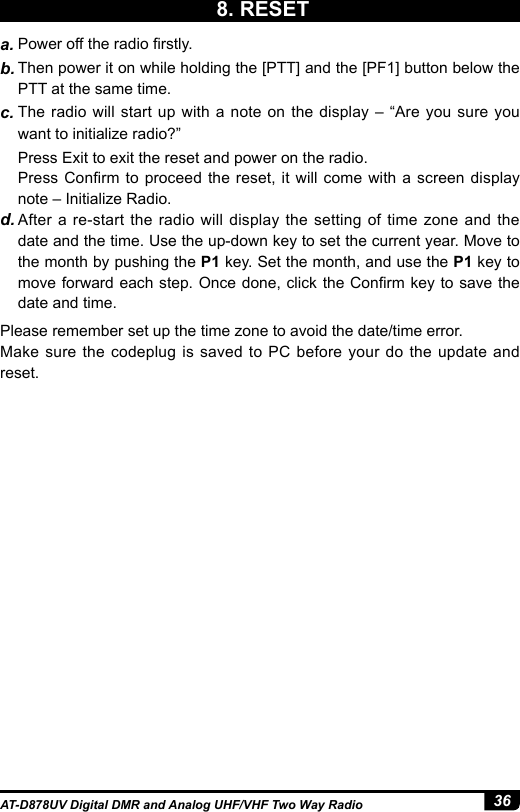 36AT-D878UV Digital DMR and Analog UHF/VHF Two Way Radioa. Power off the radio rstly. b. Then power it on while holding the [PTT] and the [PF1] button below the PTT at the same time. c. The radio will start up with a note on the display – “Are you sure you want to initialize radio?”  Press Exit to exit the reset and power on the radio.Press Conrm to proceed the reset,  it  will  come with a screen display note – Initialize Radio.d. After a re-start the radio will display the setting of time zone and the date and the time. Use the up-down key to set the current year. Move to the month by pushing the P1 key. Set the month, and use the P1 key to move forward each step. Once done, click the Conrm key to save the date and time. Please remember set up the time zone to avoid the date/time error. Make sure the codeplug is saved to PC before your do the update and reset.8. RESET