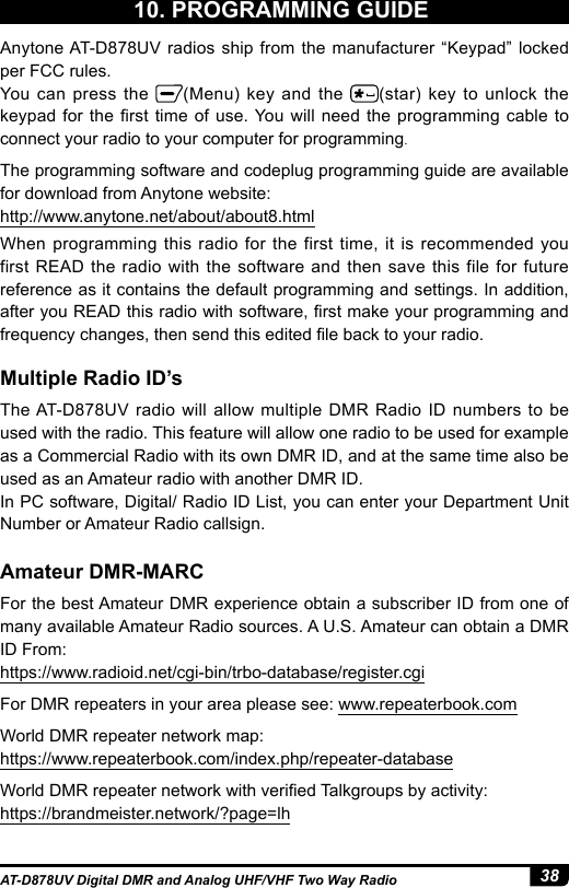 38AT-D878UV Digital DMR and Analog UHF/VHF Two Way Radio10. PROGRAMMING GUIDEMultiple Radio ID’sAmateur DMR-MARCAnytone AT-D878UV radios ship from the manufacturer “Keypad” locked per FCC rules. You can press the  (Menu) key and the  (star) key to unlock the keypad for the rst time  of  use. You will need the programming cable  to connect your radio to your computer for programming.The programming software and codeplug programming guide are available for download from Anytone website: http://www.anytone.net/about/about8.htmlWhen programming this radio for the first time, it is recommended you first READ the radio with the software and then save this file for future reference as it contains the default programming and settings. In addition, after you READ this radio with software, rst make your programming and frequency changes, then send this edited le back to your radio.The AT-D878UV radio will allow multiple DMR Radio ID numbers to be used with the radio. This feature will allow one radio to be used for example as a Commercial Radio with its own DMR ID, and at the same time also be used as an Amateur radio with another DMR ID.In PC software, Digital/ Radio ID List, you can enter your Department Unit Number or Amateur Radio callsign.For the best Amateur DMR experience obtain a subscriber ID from one of many available Amateur Radio sources. A U.S. Amateur can obtain a DMR ID From: https://www.radioid.net/cgi-bin/trbo-database/register.cgiFor DMR repeaters in your area please see: www.repeaterbook.com World DMR repeater network map: https://www.repeaterbook.com/index.php/repeater-databaseWorld DMR repeater network with veried Talkgroups by activity:https://brandmeister.network/?page=lh