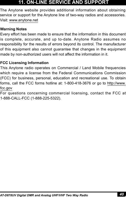 40AT-D878UV Digital DMR and Analog UHF/VHF Two Way RadioThe Anytone website provides additional information about obtaining service or support for the Anytone line of two-way radios and accessories. Visit: www.anytone.netWarning NotesEvery effort has been made to ensure that the information in this document is complete, accurate, and up to-date. Anytone Radio assumes no responsibility for the results of errors beyond its control. The manufacturer of this equipment also cannot guarantee that changes in the equipment made by non-authorized users will not affect the information in it.FCC Licensing InformationThis Anytone radio operates on Commercial / Land Mobile frequencies which require a license from the Federal Communications Commission (FCC) for business, personal, education and recreational use. To obtain forms, call the FCC forms hotline at: 1-800-418-3676 or go to http://www.fcc.govFor questions concerning commercial licensing, contact the FCC at 1-888-CALL-FCC (1-888-225-5322).11. ON-LINE SERVICE AND SUPPORT