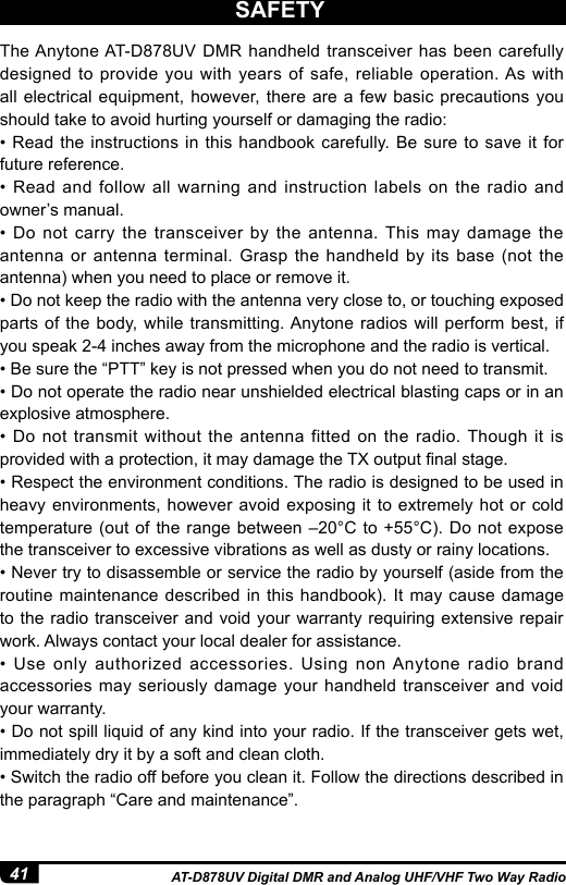 41 AT-D878UV Digital DMR and Analog UHF/VHF Two Way RadioThe Anytone AT-D878UV DMR handheld transceiver has been carefully designed to provide you with years of safe, reliable operation. As with  all electrical equipment, however, there are a few basic precautions you should take to avoid hurting yourself or damaging the radio:• Read the instructions  in  this handbook carefully. Be sure  to  save it for future reference.•  Read  and  follow  all  warning  and  instruction  labels  on  the  radio  and owner’s manual.•  Do  not  carry  the  transceiver  by  the  antenna. This  may  damage  the antenna or antenna terminal. Grasp the handheld by its base (not the antenna) when you need to place or remove it.• Do not keep the radio with the antenna very close to, or touching exposed parts of the body, while transmitting. Anytone radios will perform best, if you speak 2-4 inches away from the microphone and the radio is vertical. • Be sure the “PTT” key is not pressed when you do not need to transmit.• Do not operate the radio near unshielded electrical blasting caps or in an explosive atmosphere.• Do  not  transmit  without  the  antenna  fitted on  the  radio. Though  it is provided with a protection, it may damage the TX output nal stage.• Respect the environment conditions. The radio is designed to be used in heavy environments, however avoid exposing it to extremely hot or cold temperature (out of the range between –20°C to +55°C). Do not expose the transceiver to excessive vibrations as well as dusty or rainy locations.• Never try to disassemble or service the radio by yourself (aside from the routine maintenance described in this handbook). It may cause damage to the radio transceiver and void your warranty requiring extensive repair work. Always contact your local dealer for assistance.•  Use  only  authorized  accessories.  Using  non Anytone  radio  brand accessories may seriously damage your handheld transceiver and void your warranty.• Do not spill liquid of any kind into your radio. If the transceiver gets wet, immediately dry it by a soft and clean cloth.• Switch the radio off before you clean it. Follow the directions described in the paragraph “Care and maintenance”.SAFETY