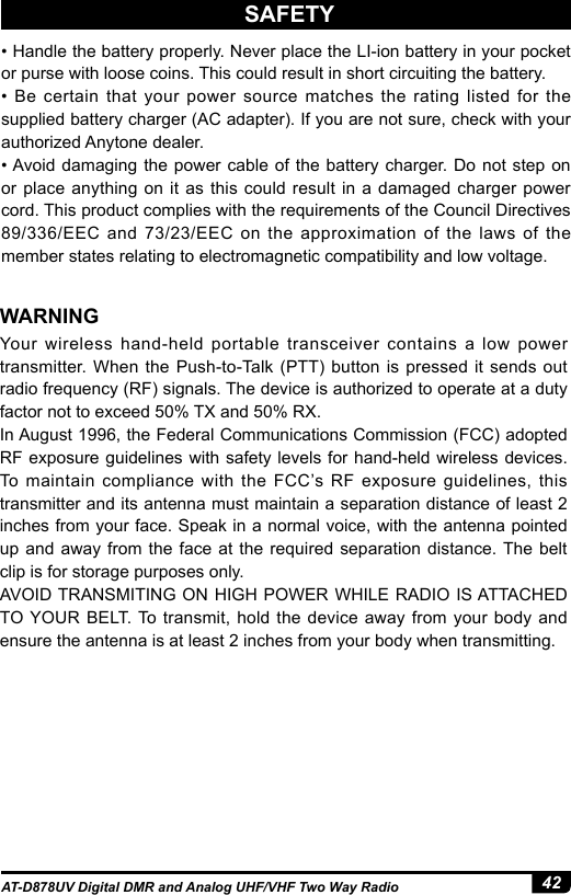 42AT-D878UV Digital DMR and Analog UHF/VHF Two Way Radio• Handle the battery properly. Never place the LI-ion battery in your pocket or purse with loose coins. This could result in short circuiting the battery. •  Be  certain  that  your  power  source  matches  the  rating  listed  for  the supplied battery charger (AC adapter). If you are not sure, check with your authorized Anytone dealer.• Avoid damaging the power cable of  the  battery  charger. Do not step on or place anything on it as this could result in a damaged charger power cord. This product complies with the requirements of the Council Directives 89/336/EEC and 73/23/EEC on the approximation of the laws of the member states relating to electromagnetic compatibility and low voltage.Your wireless hand-held portable transceiver contains a low power transmitter. When the Push-to-Talk (PTT) button is pressed it sends out radio frequency (RF) signals. The device is authorized to operate at a duty factor not to exceed 50% TX and 50% RX. In August 1996, the Federal Communications Commission (FCC) adopted RF exposure guidelines with safety levels for hand-held wireless devices. To maintain compliance with the FCC’s RF exposure guidelines, this transmitter and its antenna must maintain a separation distance of least 2 inches from your face. Speak in a normal voice, with the antenna pointed up and away from the face at the required separation distance. The belt clip is for storage purposes only. AVOID TRANSMITING ON HIGH POWER WHILE RADIO IS ATTACHED TO YOUR BELT. To transmit, hold the device away from your body and ensure the antenna is at least 2 inches from your body when transmitting.WARNINGSAFETY