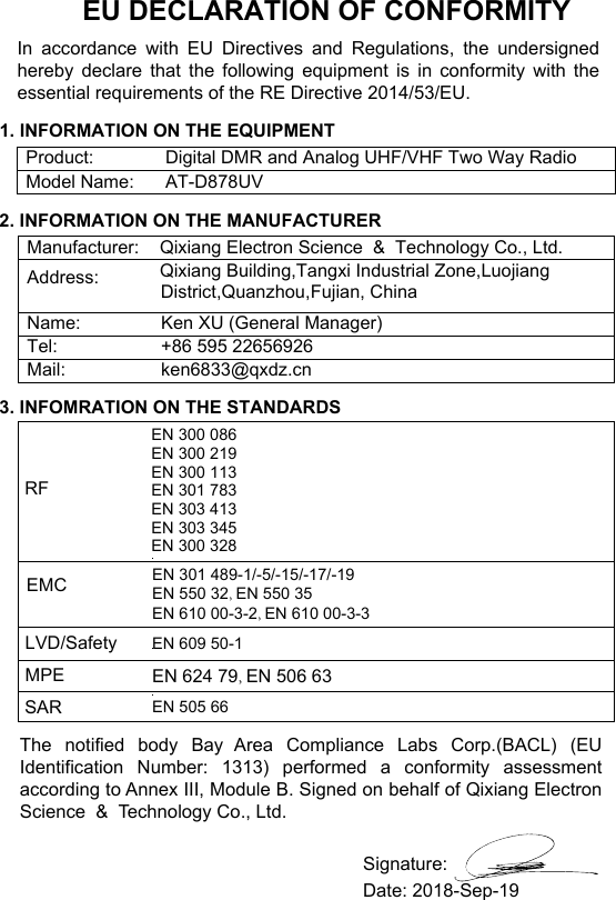 EU DECLARATION OF CONFORMITYIn accordance with EU Directives and Regulations, the undersigned hereby declare that the following equipment is in conformity with the essential requirements of the RE Directive 2014/53/EU.The notified body Bay Area Compliance Labs Corp.(BACL) (EU Identification Number: 1313) performed a conformity assessment according to Annex III, Module B. Signed on behalf of Qixiang Electron Science  &amp;  Technology Co., Ltd.1. INFORMATION ON THE EQUIPMENTProduct: Digital DMR and Analog UHF/VHF Two Way RadioModel Name: AT-D878UV2. INFORMATION ON THE MANUFACTURERManufacturer: Qixiang Electron Science  &amp;  Technology Co., Ltd.Address:Qixiang Building,Tangxi Industrial Zone,Luojiang District,Quanzhou,Fujian, ChinaName: Ken XU (General Manager)Tel:  +86 595 22656926Mail: ken6833@qxdz.cn3. INFOMRATION ON THE STANDARDSRFEMC EN 301 489-1/-5/-15/-17/-19EN 550 32, EN 550 35EN 610 00-3-2, EN 610 00-3-3EN 300 086EN 300 219EN 300 113EN 301 783EN 303 413EN 303 345EN 300 328LVD/SafetyMPEEN 609 50-1EN 624 79, EN 506 63SAR EN 505 66Date: 2018-Sep-19Signature: