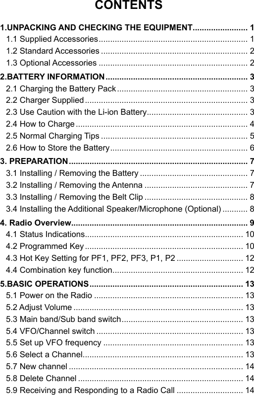 CONTENTS1.UNPACKING AND CHECKING THE EQUIPMENT ........................ 11.1 Supplied Accessories ................................................................. 11.2 Standard Accessories ................................................................ 21.3 Optional Accessories ................................................................. 22.BATTERY INFORMATION .............................................................. 32.1 Charging the Battery Pack ......................................................... 32.2 Charger Supplied ....................................................................... 32.3 Use Caution with the Li-ion Battery ............................................ 32.4 How to Charge ........................................................................... 42.5 Normal Charging Tips ................................................................ 52.6 How to Store the Battery ............................................................ 63. PREPARATION .............................................................................. 73.1 Installing / Removing the Battery ............................................... 73.2 Installing / Removing the Antenna ............................................. 73.3 Installing / Removing the Belt Clip ............................................. 83.4 Installing the Additional Speaker/Microphone (Optional) ........... 84. Radio Overview............................................................................. 94.1 Status Indications ..................................................................... 104.2 Programmed Key ..................................................................... 104.3 Hot Key Setting for PF1, PF2, PF3, P1, P2 ............................. 124.4 Combination key function ......................................................... 125.BASIC OPERATIONS ................................................................... 135.1 Power on the Radio ................................................................. 135.2 Adjust Volume .......................................................................... 135.3 Main band/Sub band switch ..................................................... 135.4 VFO/Channel switch ................................................................ 135.5 Set up VFO frequency ............................................................. 135.6 Select a Channel ...................................................................... 135.7 New channel ............................................................................ 145.8 Delete Channel ........................................................................ 145.9 Receiving and Responding to a Radio Call ............................. 14