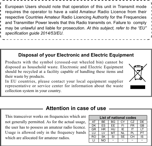 European Users should note that operation of this unit in Transmit mode requires the operator to have a valid Amateur Radio Licence from their respective Countries Amateur Radio Licencing Authority for the Frequencies and Transmitter Power levels that this Radio transmits on. Failure to  comply may be unlawful and liable for prosecution. At this subject, refer to the “EU” specication guide 2014/53/EU.Products with the symbol (crossed-out wheeled bin) cannot be disposed as household waste. Electronic and Electric Equipment should be recycled at a facility capable of handling these items and their waste by products.In EU countries, please contact your local equipment supplier representative or service center for information about the waste collection system in your country.This transceiver works on frequencies which are not generally permitted. As for the actual usage, the user has to possess an amateur radio licence. Usage is allowed only in the frequency bands which are allocated for amateur radios.Disposal of your Electronic and Electric EquipmentList of national codesAT BE BG CY CZ DEDK ES EE FI FR GBGR HR HU IE IT LTLU LV MT NL PL PTRO SK SI SE CH ISLI NO ----Attention in case of use