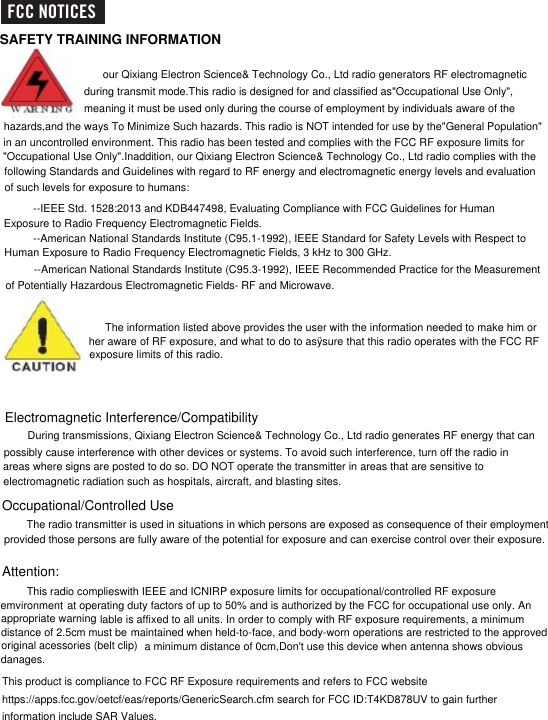 SAFETY TRAINING INFORMATIONour Qixiang Electron Science&amp; Technology Co., Ltd radio generators RF electromagnetic during transmit mode.This radio is designed for and classified as&quot;Occupational Use Only&quot;,meaning it must be used only during the course of employment by individuals aware of the  hazards,and the ways To Minimize Such hazards. This radio is NOT intended for use by the&quot;General Population&quot;in an uncontrolled environment. This radio has been tested and complies with the FCC RF exposure limits for&quot;Occupational Use Only&quot;.Inaddition, our Qixiang Electron Science&amp; Technology Co., Ltd radio complies with the following Standards and Guidelines with regard to RF energy and electromagnetic energy levels and evaluation  of such levels for exposure to humans:--IEEE Std. 1528:2013 and KDB447498, Evaluating Compliance with FCC Guidelines for Human Exposure to Radio Frequency Electromagnetic Fields. --American National Standards Institute (C95.1-1992), IEEE Standard for Safety Levels with Respect toHuman Exposure to Radio Frequency Electromagnetic Fields, 3 kHz to 300 GHz. --American National Standards Institute (C95.3-1992), IEEE Recommended Practice for the Measurement of Potentially Hazardous Electromagnetic Fields- RF and Microwave. The information listed above provides the user with the information needed to make him orher aware of RF exposure, and what to do to asÿsure that this radio operates with the FCC RFexposure limits of this radio.Electromagnetic Interference/Compatibility During transmissions, Qixiang Electron Science&amp; Technology Co., Ltd radio generates RF energy that canpossibly cause interference with other devices or systems. To avoid such interference, turn off the radio in areas where signs are posted to do so. DO NOT operate the transmitter in areas that are sensitive toelectromagnetic radiation such as hospitals, aircraft, and blasting sites.Occupational/Controlled Use The radio transmitter is used in situations in which persons are exposed as consequence of their employment provided those persons are fully aware of the potential for exposure and can exercise control over their exposure.Attention:This radio complieswith IEEE and ICNIRP exposure limits for occupational/controlled RF exposure emvironment at operating duty factors of up to 50% and is authorized by the FCC for occupational use only. Anappropriate warning lable is affixed to all units. In order to comply with RF exposure requirements, a minimum distance of 2.5cm must be maintained when held-to-face, and body-worn operations are restricted to the approved original acessories (belt clip)This product is compliance to FCC RF Exposure requirements and refers to FCC websitehttps://apps.fcc.gov/oetcf/eas/reports/GenericSearch.cfm search for FCC ID:T4KD878UV to gain furtherinformation include SAR Values.FCC NOTICESa minimum distance of 0cm,Don&apos;t use this device when antenna shows obvious danages.