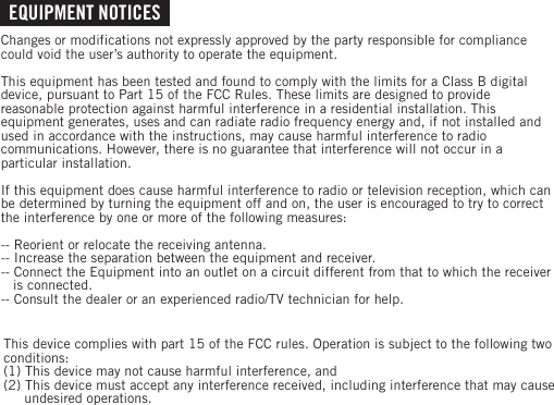 EQUIPMENT NOTICESChanges or modifications not expressly approved by the party responsible for compliance could void the user’s authority to operate the equipment.This equipment has been tested and found to comply with the limits for a Class B digital device, pursuant to Part 15 of the FCC Rules. These limits are designed to provide reasonable protection against harmful interference in a residential installation. This equipment generates, uses and can radiate radio frequency energy and, if not installed and used in accordance with the instructions, may cause harmful interference to radio communications. However, there is no guarantee that interference will not occur in a particular installation.If this equipment does cause harmful interference to radio or television reception, which can be determined by turning the equipment off and on, the user is encouraged to try to correct the interference by one or more of the following measures:-- Reorient or relocate the receiving antenna.-- Increase the separation between the equipment and receiver.-- Connect the Equipment into an outlet on a circuit different from that to which the receiver    is connected.-- Consult the dealer or an experienced radio/TV technician for help.This device complies with part 15 of the FCC rules. Operation is subject to the following two conditions:(1) This device may not cause harmful interference, and(2) This device must accept any interference received, including interference that may cause      undesired operations.
