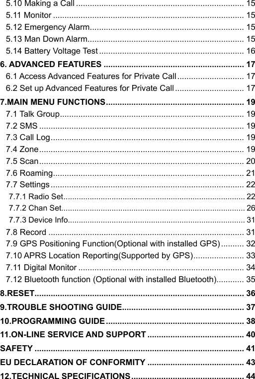 5.10 Making a Call ......................................................................... 155.11 Monitor ................................................................................... 155.12 Emergency Alarm ................................................................... 155.13 Man Down Alarm .................................................................... 155.14 Battery Voltage Test ............................................................... 166. ADVANCED FEATURES ............................................................. 176.1 Access Advanced Features for Private Call ............................. 176.2 Set up Advanced Features for Private Call .............................. 177.MAIN MENU FUNCTIONS ............................................................ 197.1 Talk Group ................................................................................ 197.2 SMS ......................................................................................... 197.3 Call Log .................................................................................... 197.4 Zone ......................................................................................... 197.5 Scan ......................................................................................... 207.6 Roaming ................................................................................... 217.7 Settings .................................................................................... 227.7.1 Radio Set ................................................................................... 227.7.2 Chan Set.................................................................................... 267.7.3 Device Info................................................................................. 317.8 Record ..................................................................................... 317.9 GPS Positioning Function(Optional with installed GPS) .......... 327.10 APRS Location Reporting(Supported by GPS) ...................... 337.11 Digital Monitor ........................................................................ 347.12 Bluetooth function (Optional with installed Bluetooth) ............ 358.RESET........................................................................................... 369.TROUBLE SHOOTING GUIDE ..................................................... 3710.PROGRAMMING GUIDE ............................................................ 3811.ON-LINE SERVICE AND SUPPORT .......................................... 40SAFETY ........................................................................................... 41EU DECLARATION OF CONFORMITY .......................................... 4312.TECHNICAL SPECIFICATIONS ................................................. 44