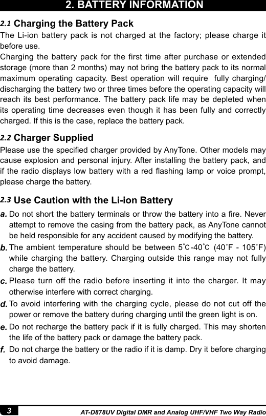 3AT-D878UV Digital DMR and Analog UHF/VHF Two Way Radio2.2 Charger Supplied2.3 Use Caution with the Li-ion BatteryThe Li-ion battery pack is not charged at the factory; please charge it before use.Charging the battery pack for the first time after purchase or extended storage (more than 2 months) may not bring the battery pack to its normal maximum operating capacity. Best operation will require  fully charging/discharging the battery two or three times before the operating capacity will reach its best performance. The battery pack life may be depleted when its operating time decreases even though it has been fully and correctly charged. If this is the case, replace the battery pack.Please use the specied charger provided by AnyTone. Other models may cause explosion and personal injury. After installing the battery pack, and if the radio displays low battery with a red ashing lamp or voice prompt, please charge the battery.a. Do not short the battery terminals or throw the battery into a re. Never attempt to remove the casing from the battery pack, as AnyTone cannot be held responsible for any accident caused by modifying the battery.b. The ambient temperature should be between 5℃-40℃ (40˚F -  105˚F) while charging the battery. Charging outside this range may not fully charge the battery.c. Please turn off the radio before inserting it into the charger. It may otherwise interfere with correct charging.d. To avoid interfering with the charging cycle, please do not cut off the power or remove the battery during charging until the green light is on.e. Do not recharge the battery pack if it is fully charged. This may shorten the life of the battery pack or damage the battery pack.f.  Do not charge the battery or the radio if it is damp. Dry it before charging to avoid damage.2.1 Charging the Battery Pack2. BATTERY INFORMATION