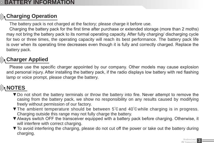 ProfessionalFM Transceiver 3BATTERY INFORMATIONCharging OperationThe battery pack is not charged at the factory; please charge it before use.Charging the battery pack for the rst time after purchase or extended storage (more than 2 moths) may not bring the battery pack to its normal operating capacity. After fully charging/ discharging cycle for two or three times, the operating capacity will reach its best performance. The battery pack life is over when its operating time decreases even though it is fully and correctly charged. Replace the battery pack.Charger AppliedPlease use the specic charger appointed by our company. Other models  may cause explosion and personal injury. After installing the battery pack, if the radio displays low battery with red ashing lamp or voice prompt, please charge the battery.NOTESDo not short the battery terminals or  ▼throw the battery into re. Never attempt to remove the casing from the battery pack, we show no responsibility on any results caused by modifying freely without permission of our factory.The ambient temperature should be between 5 ▼℃and 40℃while charging is in progress. Charging outside this range may not fully charge the battery.Always switch OFF the transceiver equipped with a battery pack before charging. Otherwise, it  ▼will interfere with correct charging.To avoid interfering the charging, please do not cut off the power or take out the battery during  ▼charging.