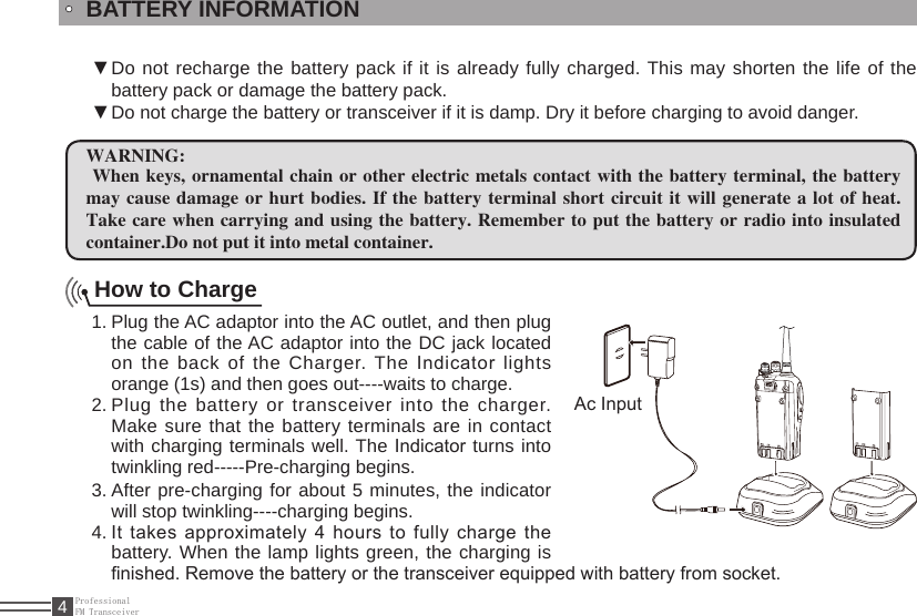 ProfessionalFM Transceiver4BATTERY INFORMATIONDo not recharge the battery pack if it is already fully charged. This may shorten the life of the  ▼battery pack or damage the battery pack.Do not charge the battery or transceiver if it is damp. Dry it before charging to avoid danger. ▼WARNING: When keys, ornamental chain or other electric metals contact with the battery terminal,  the battery may cause damage or hurt bodies. If  the battery terminal short circuit it will generate a lot of heat. Take care when carrying and using the battery. Remember to put the battery or radio into insulated container.Do not put it into metal container.How to ChargePlug the AC adaptor into the AC outlet, and then plug 1. the cable of the AC adaptor into the DC jack located on the back of the Charger. The Indicator lights orange (1s) and then goes out----waits to charge.Plug the battery or transceiver into the charger. 2. Make sure that the battery terminals are in contact with charging terminals well. The Indicator turns into twinkling red-----Pre-charging begins.After pre-charging for about 5 minutes, the 3.  indicator will stop twinkling----charging begins. It takes approximately 4 hours to fully charge the 4. battery. When the lamp lights green, the charging is nished. Remove the battery or the transceiver equipped with battery from socket.Ac Input