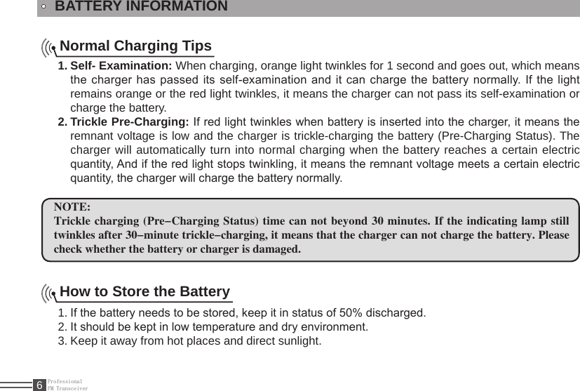 ProfessionalFM Transceiver6BATTERY INFORMATIONNormal Charging TipsSelf- Examination:1.   When charging, orange light twinkles for 1 second and goes out, which means the charger has passed its self-examination and it can charge the battery normally. If the light remains orange or the red light twinkles, it means the charger can not pass its self-examination or charge the battery.Trickle Pre-Charging:2.   If red light twinkles when battery is inserted into the charger, it means the remnant voltage is low and the charger is trickle-charging the battery (Pre-Charging Status). The charger will automatically turn into normal charging when the battery reaches a certain electric quantity, And if the red light stops twinkling, it means the remnant voltage meets a certain electric quantity, the charger will charge the battery normally.NOTE:Trickle charging (Pre-Charging Status) time  can not beyond 30 minutes. If the indicating lamp still twinkles after 30-minute trickle-charging, it means that the charger can not charge the battery. Please check whether the battery or charger is damaged.How to Store the BatteryIf the battery needs to be stored, keep it in status of 50% discharged.1. It should be kept in low temperature and dry environment.2. Keep it away from hot places and direct sunlight. 3. 