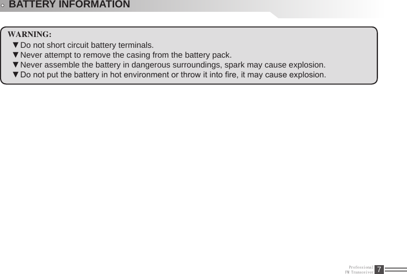 ProfessionalFM Transceiver 7BATTERY INFORMATIONWARNING:Do not short circuit battery terminals.  ▼Never attempt to remove the casing from the battery pack. ▼Never assemble the battery in dangerous surroundings, spark may cause explosion. ▼Do not put the battery in hot environment or throw it into re, it may cause explosion. ▼