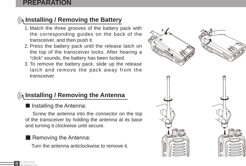 ProfessionalFM Transceiver8PREPARATIONInstalling / Removing the BatteryMatch the three grooves of the battery pack with 1. the corresponding guides on the back of the transceiver, and then push it. Press the battery pack until the release latch on 2. the top of the transceiver locks. After hearing a “click” sounds, the battery has been locked.To remove the battery pack, slide up the release 3. latch  and  remove  the  pack  away  from  the transceiver.Installing / Removing the Antenna■ Installing the Antenna:  Screw the antenna into the connector on the top of the transceiver by holding the antenna at its base and turning it clockwise until secure.■ Removing the Antenna:  Turn the antenna anticlockwise to remove it.