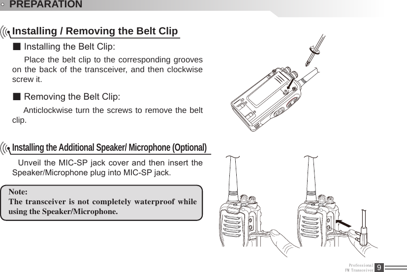 ProfessionalFM Transceiver 9PREPARATIONInstalling / Removing the Belt Clip■ Installing the Belt Clip:  Place the belt clip to the corresponding grooves on the back of the transceiver, and then clockwise screw it.■ Removing the Belt Clip:  Anticlockwise turn the screws to remove the belt clip. Installing the Additional Speaker/ Microphone (Optional) Unveil the MIC-SP jack cover and then insert  the Speaker/Microphone plug into MIC-SP jack.Note: The transceiver is not completely waterproof while using the Speaker/Microphone.