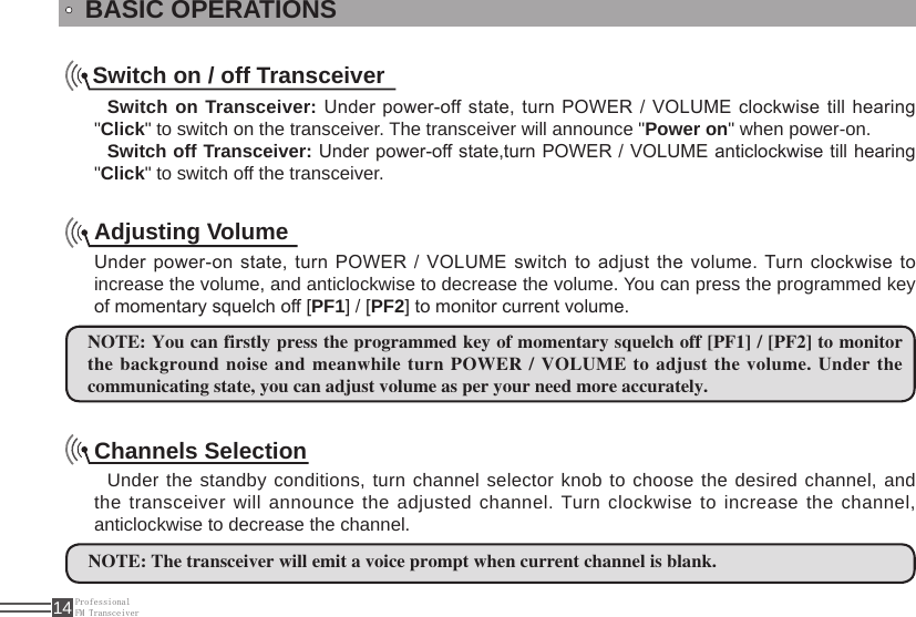 ProfessionalFM Transceiver14BASIC OPERATIONSSwitch on / off TransceiverSwitch on Transceiver: Under power-off state, turn POWER / VOLUME clockwise till hearing &quot;Click&quot; to switch on the transceiver. The transceiver will announce &quot;Power on&quot; when power-on.Switch off Transceiver: Under power-off state,turn POWER / VOLUME anticlockwise till hearing &quot;Click&quot; to switch off the transceiver.Adjusting VolumeUnder power-on state, turn POWER / VOLUME switch to adjust the volume. Turn clockwise to increase the volume, and anticlockwise to decrease the volume. You can press the programmed key of momentary squelch off [PF1] / [PF2] to monitor current volume.NOTE: You can firstly press the programmed key of momentary squelch off [PF1] / [PF2] to monitor the background noise and meanwhile turn POWER / VOLUME to adjust the volume. Under the communicating state, you can adjust volume as per your need more accurately.Channels SelectionUnder the standby conditions, turn channel selector knob to choose the desired channel, and the transceiver will announce the adjusted channel. Turn clockwise to increase the channel, anticlockwise to decrease the channel. NOTE: The transceiver will emit a voice prompt when current channel is blank.