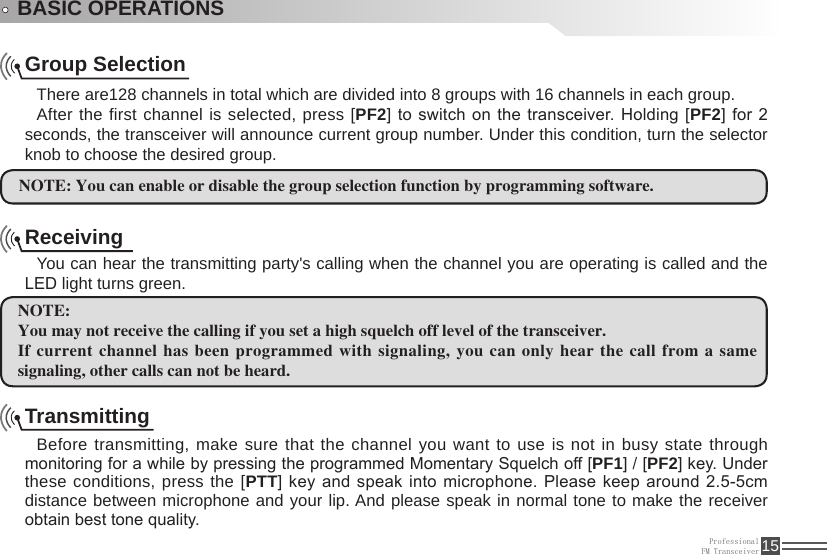 ProfessionalFM Transceiver 15BASIC OPERATIONSGroup SelectionThere are128 channels in total which are divided into 8 groups with 16 channels in each group. After the first channel is selected, press [PF2] to switch on  the transceiver. Holding  [PF2] for  2 seconds, the transceiver will announce current group number. Under this condition, turn the selector knob to choose the desired group. NOTE: You can enable or disable the group selection function by programming software. ReceivingYou can hear the transmitting party&apos;s calling when the channel you are operating is called and the LED light turns green.NOTE:You may not receive the calling if you set a high squelch off level of the transceiver.If current channel has been programmed with signaling, you  can only hear the call from a same signaling, other calls can not be heard. TransmittingBefore transmitting, make sure that the channel you want to use is not in busy state through monitoring for a while by pressing the programmed Momentary Squelch off [PF1] / [PF2] key. Under these conditions, press the [PTT] key and speak into microphone. Please keep around 2.5-5cm distance between microphone and your lip. And please speak in normal tone to make the receiver obtain best tone quality.