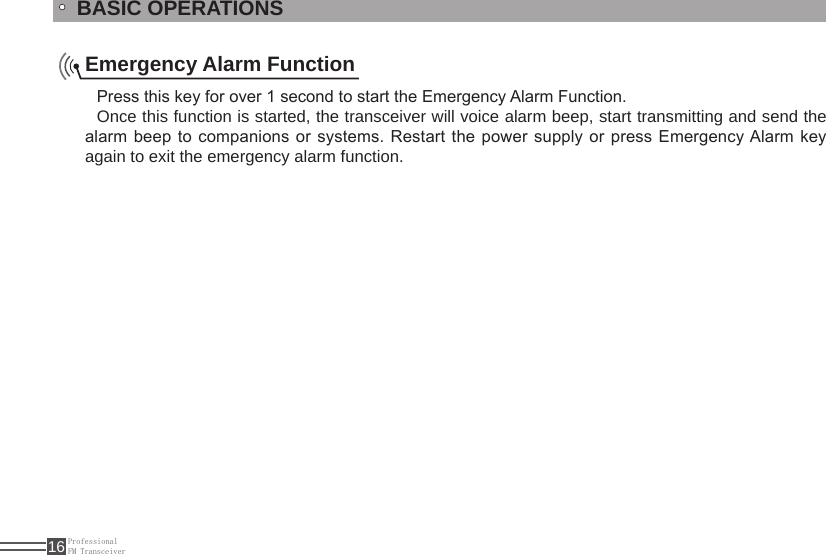 ProfessionalFM Transceiver16BASIC OPERATIONSEmergency Alarm FunctionPress this key for over 1 second to start the Emergency Alarm Function.Once this function is started, the transceiver will voice alarm beep, start transmitting and send the alarm beep to companions or systems. Restart the power supply or press Emergency Alarm key again to exit the emergency alarm function.