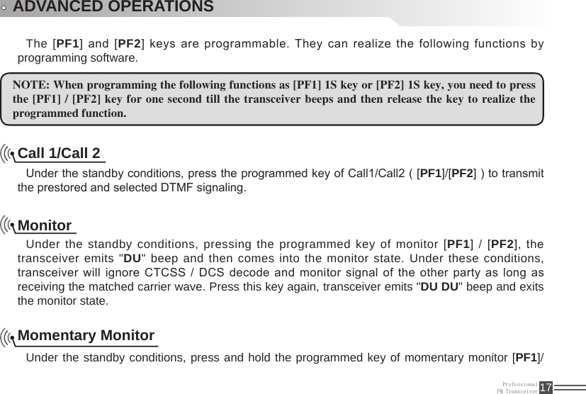 ProfessionalFM Transceiver 17ADVANCED OPERATIONSThe [PF1] and [PF2] keys are programmable. They can realize the following functions by programming software.NOTE: When programming the following functions as [PF1] 1S key or [PF2] 1S key, you need to press the [PF1] / [PF2] key for one second till  the transceiver beeps and then release the key to realize the programmed function.Call 1/Call 2Under the standby conditions, press the programmed key of Call1/Call2 ( [PF1]/[PF2] ) to transmit the prestored and selected DTMF signaling.MonitorUnder the standby conditions, pressing the programmed key of monitor [PF1] / [PF2], the transceiver emits &quot;DU&quot; beep and then comes into the monitor state. Under these conditions, transceiver  will  ignore  CTCSS  /  DCS  decode  and  monitor signal  of  the  other  party  as  long  as receiving the matched carrier wave. Press this key again, transceiver emits &quot;DU DU&quot; beep and exits the monitor state.Momentary MonitorUnder the standby conditions, press and hold the programmed key of momentary monitor [PF1]/