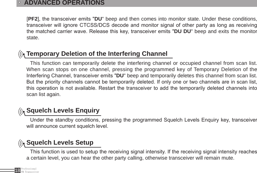 ProfessionalFM Transceiver18[PF2], the transceiver emits &quot;DU&quot; beep and then comes into monitor state. Under these conditions, transceiver will  ignore CTCSS/DCS  decode and monitor signal of other party as long as receiving the matched carrier wave. Release this key, transceiver emits &quot;DU DU&quot; beep and exits the monitor state.ADVANCED OPERATIONSTemporary Deletion of the Interfering Channel This function can temporarily delete the interfering channel or occupied channel from scan list. When scan stops on one channel, pressing the programmed key of Temporary Deletion of the Interfering Channel, transceiver emits &quot;DU&quot; beep and temporarily deletes this channel from scan list. But the priority channels cannot be temporarily deleted. If only one or two channels are in scan list, this operation is not available. Restart the transceiver to add the temporarily deleted channels into scan list again.Squelch Levels EnquiryUnder the standby conditions, pressing the programmed Squelch Levels Enquiry key, transceiver will announce current squelch level.Squelch Levels SetupThis function is used to setup the receiving signal intensity. If the receiving signal intensity reaches a certain level, you can hear the other party calling, otherwise transceiver will remain mute.