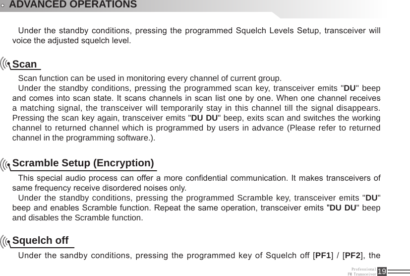 ProfessionalFM Transceiver 19ADVANCED OPERATIONSUnder the standby conditions, pressing the programmed Squelch Levels Setup, transceiver  will voice the adjusted squelch level.ScanScan function can be used in monitoring every channel of current group.Under the standby conditions, pressing the programmed scan key, transceiver emits &quot;DU&quot; beep and comes into scan state. It scans channels in scan list one by one. When one channel receives a matching signal, the transceiver will temporarily stay in this channel till the signal disappears. Pressing the scan key again, transceiver emits &quot;DU DU&quot; beep, exits scan and switches the working channel to returned channel which is programmed by users in advance (Please refer to returned channel in the programming software.).Scramble Setup (Encryption)This special audio process can offer a more condential communication. It makes transceivers of same frequency receive disordered noises only. Under the standby conditions, pressing the programmed Scramble key, transceiver emits &quot;DU&quot; beep and enables Scramble function. Repeat the same operation, transceiver emits &quot;DU DU&quot; beep and disables the Scramble function.Squelch offUnder the sandby conditions, pressing the programmed key of Squelch off [PF1] / [PF2],  the 