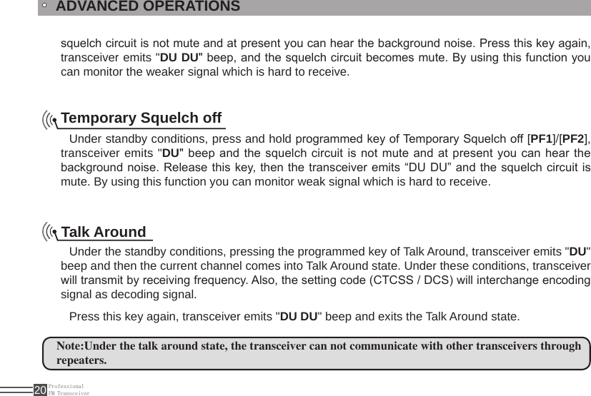 ProfessionalFM Transceiver20squelch circuit is not mute and at present you can hear the background noise. Press this key again, transceiver emits &quot;DU DU&quot; beep, and the squelch circuit becomes mute. By using this function you can monitor the weaker signal which is hard to receive.ADVANCED OPERATIONSTemporary Squelch off Under standby conditions, press and hold programmed key of Temporary Squelch off [PF1]/[PF2], transceiver emits &quot;DU&quot; beep and the squelch circuit is not mute  and at present you can hear the background noise. Release this key, then the transceiver emits “DU DU”  and the squelch circuit is mute. By using this function you can monitor weak signal which is hard to receive.Talk AroundUnder the standby conditions, pressing the programmed key of Talk Around, transceiver emits &quot;DU&quot; beep and then the current channel comes into Talk Around state. Under these conditions, transceiver will transmit by receiving frequency. Also, the setting code (CTCSS / DCS) will interchange encoding signal as decoding signal. Press this key again, transceiver emits &quot;DU DU&quot; beep and exits the Talk Around state.Note:Under the talk around state, the transceiver can not communicate with other transceivers through repeaters.