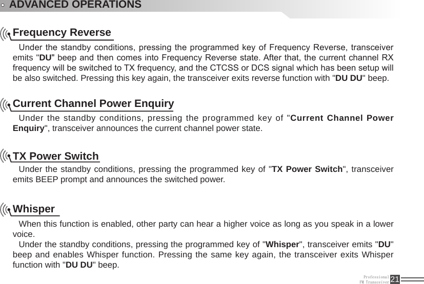 ProfessionalFM Transceiver 21ADVANCED OPERATIONSFrequency ReverseUnder the standby conditions, pressing the programmed key of Frequency Reverse, transceiver emits &quot;DU&quot; beep and then comes into Frequency Reverse state. After that, the current channel RX frequency will be switched to TX frequency, and the CTCSS or DCS signal which has been setup will be also switched. Pressing this key again, the transceiver exits reverse function with &quot;DU DU&quot; beep.Current Channel Power EnquiryUnder the standby conditions, pressing the programmed key of &quot;Current Channel Power Enquiry&quot;, transceiver announces the current channel power state.TX Power SwitchUnder the standby conditions, pressing the programmed key of &quot;TX Power Switch&quot;, transceiver emits BEEP prompt and announces the switched power.WhisperWhen this function is enabled, other party can hear a higher voice as long as you speak in a lower voice.Under the standby conditions, pressing the programmed key of &quot;Whisper&quot;, transceiver emits &quot;DU&quot; beep and enables Whisper function. Pressing the same key again, the transceiver exits Whisper function with &quot;DU DU&quot; beep.