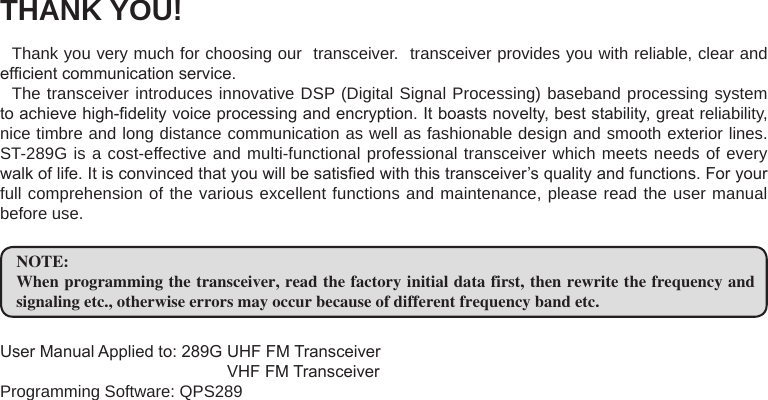 THANK YOU!Thank you very much for choosing our  transceiver.  transceiver provides you with reliable, clear and efcient communication service.The transceiver introduces innovative DSP (Digital Signal Processing) baseband processing system to achieve high-delity voice processing and encryption. It boasts novelty, best stability, great reliability, nice timbre and long distance communication as well as fashionable design and smooth exterior lines. ST-289G is a cost-effective and multi-functional professional transceiver which meets needs of every walk of life. It is convinced that you will be satised with this transceiver’s quality and functions. For your full comprehension of the various excellent functions and maintenance, please read the user manual before use.NOTE:When programming the transceiver, read the factory initial data first, then rewrite the frequency and signaling etc., otherwise errors may occur because of different frequency band etc.User Manual Applied to: 289G UHF FM Transceiver                                                 VHF FM TransceiverProgramming Software: QPS289   