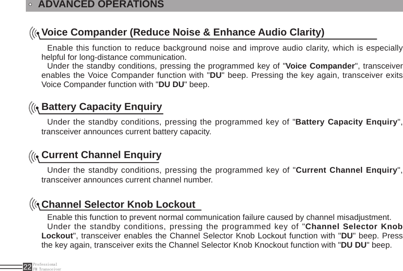 ProfessionalFM Transceiver22ADVANCED OPERATIONSVoice Compander (Reduce Noise &amp; Enhance Audio Clarity)Enable this function to reduce background noise and improve audio clarity, which is especially helpful for long-distance communication.Under the standby conditions, pressing the programmed key of &quot;Voice Compander&quot;, transceiver enables the Voice Compander function with &quot;DU&quot; beep. Pressing the key again, transceiver exits Voice Compander function with &quot;DU DU&quot; beep.Battery Capacity EnquiryUnder the standby conditions, pressing the programmed key of &quot;Battery Capacity Enquiry&quot;, transceiver announces current battery capacity.Current Channel EnquiryUnder the standby conditions, pressing the programmed key of &quot;Current Channel Enquiry&quot;, transceiver announces current channel number.Channel Selector Knob Lockout Enable this function to prevent normal communication failure caused by channel misadjustment.  Under the standby conditions, pressing the programmed key of &quot;Channel Selector Knob Lockout&quot;, transceiver enables the Channel Selector Knob Lockout function with &quot;DU&quot; beep. Press the key again, transceiver exits the Channel Selector Knob Knockout function with &quot;DU DU&quot; beep.