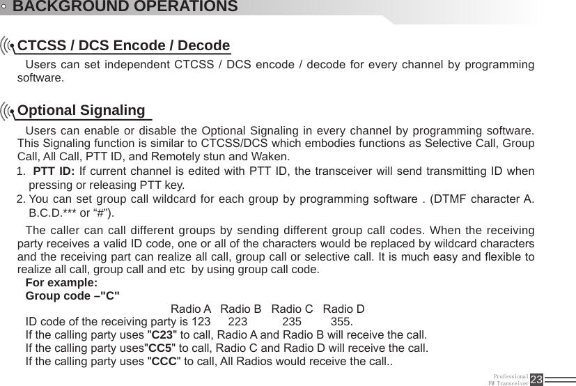 ProfessionalFM Transceiver 23BACKGROUND OPERATIONSCTCSS / DCS Encode / DecodeUsers can set independent CTCSS / DCS encode / decode for every channel by programming software.Optional Signaling Users can enable or disable the Optional Signaling in every channel by programming software. This Signaling function is similar to CTCSS/DCS which embodies functions as Selective Call, Group Call, All Call, PTT ID, and Remotely stun and Waken. 1.  PTT ID:  If current channel is edited with PTT ID, the transceiver will send transmitting  ID when pressing or releasing PTT key. You can set group call wildcard for each group2.   by programming software . (DTMF character A. B.C.D.*** or “#”).The caller can call different groups by sending different group call codes. When the receiving party receives a valid ID code, one or all of the characters would be replaced by wildcard characters and the receiving part can realize all call, group call or selective call. It is much easy and exible to realize all call, group call and etc  by using group call code.For example:Group code –&quot;C&quot;                                             Radio A   Radio B   Radio C   Radio DID code of the receiving party is 123   223      235     355.If the calling party uses &quot;C23&quot; to call, Radio A and Radio B will receive the call.  If the calling party uses&quot;CC5&quot; to call, Radio C and Radio D will receive the call.If the calling party uses &quot;CCC&quot; to call, All Radios would receive the call..