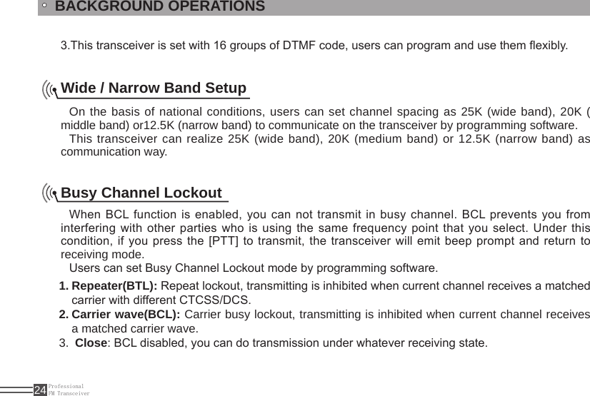 ProfessionalFM Transceiver24BACKGROUND OPERATIONS   3.This transceiver is set with 16 groups of DTMF code, users can program and use them exibly.Wide / Narrow Band SetupOn the basis of national conditions, users can set channel spacing as 25K (wide band), 20K ( middle band) or12.5K (narrow band) to communicate on the transceiver by programming software.This transceiver can realize 25K (wide band), 20K (medium band) or 12.5K (narrow band) as communication way.Busy Channel LockoutWhen BCL function is enabled, you can not transmit in busy channel. BCL prevents you from interfering with other parties who is using  the same frequency point that you select. Under this condition, if you press the [PTT] to transmit, the transceiver will  emit beep prompt and return to receiving mode.Users can set Busy Channel Lockout mode by programming software.Repeater(BTL):1.   Repeat lockout, transmitting is inhibited when current channel receives a matched carrier with different CTCSS/DCS. Carrier wave(BCL):2.   Carrier busy lockout, transmitting is inhibited when current channel receives a matched carrier wave. 3.  Close: BCL disabled, you can do transmission under whatever receiving state.