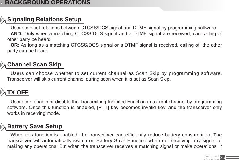 ProfessionalFM Transceiver 25BACKGROUND OPERATIONSSignaling Relations SetupUsers can set relations between CTCSS/DCS signal and DTMF signal by programming software.AND: Only when a matching CTCSS/DCS signal and a  DTMF signal are received, can calling of other party be heard.OR: As long as a matching CTCSS/DCS signal or a DTMF signal is received, calling of  the other party can be heard.Channel Scan SkipUsers can choose whether to set current channel as Scan Skip by programming software. Transceiver will skip current channel during scan when it is set as Scan Skip.TX OFF Users can enable or disable the Transmitting Inhibited Function in current channel by programming software.  Once this  function  is enabled, [PTT] key becomes  invalid key,  and the  transceiver only works in receiving mode. Battery Save SetupWhen this function is enabled, the transceiver can efficiently reduce battery consumption. The transceiver will automatically switch on Battery Save Function when not receiving  any signal or making any operations. But when the transceiver receives a matching signal or make operations, it 