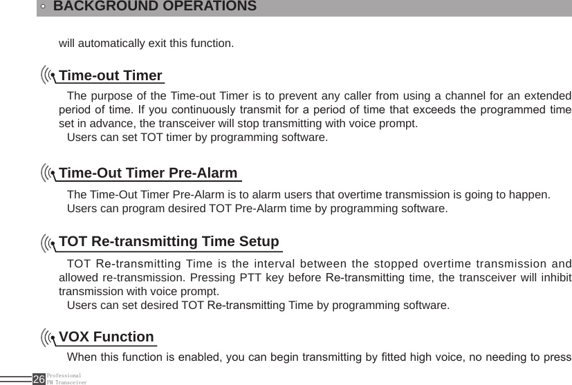 ProfessionalFM Transceiver26will automatically exit this function.BACKGROUND OPERATIONSTime-out TimerThe purpose of the Time-out Timer is to prevent any caller from using a channel for an extended period of time. If you continuously transmit  for a period of time that exceeds the programmed time set in advance, the transceiver will stop transmitting with voice prompt.Users can set TOT timer by programming software.Time-Out Timer Pre-AlarmThe Time-Out Timer Pre-Alarm is to alarm users that overtime transmission is going to happen.Users can program desired TOT Pre-Alarm time by programming software.TOT Re-transmitting Time SetupTOT Re-transmitting Time is the interval between the stopped overtime transmission and allowed re-transmission. Pressing PTT key before Re-transmitting time, the transceiver will inhibit transmission with voice prompt.Users can set desired TOT Re-transmitting Time by programming software.VOX FunctionWhen this function is enabled, you can begin transmitting by tted high voice, no needing to press 