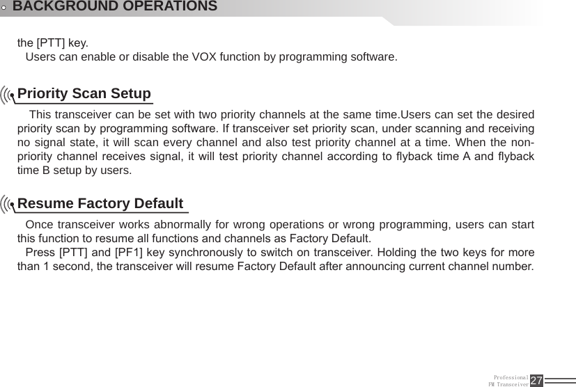 ProfessionalFM Transceiver 27the [PTT] key.Users can enable or disable the VOX function by programming software.BACKGROUND OPERATIONSPriority Scan Setup This transceiver can be set with two priority channels at the same time.Users can set the desired priority scan by programming software. If transceiver set priority scan, under scanning and receiving no signal state, it will scan every channel and also test priority channel at a time. When the non-priority channel receives signal, it will test priority channel according to yback time A and yback time B setup by users.Resume Factory DefaultOnce transceiver works abnormally for wrong operations or wrong programming, users can start this function to resume all functions and channels as Factory Default.Press [PTT] and [PF1] key synchronously to switch on transceiver. Holding the two keys for more than 1 second, the transceiver will resume Factory Default after announcing current channel number.