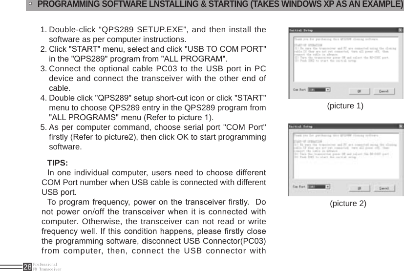 ProfessionalFM Transceiver28TIPS:In one individual computer, users  need to choose different COM Port number when USB cable is connected with different USB port.To  program frequency, power on the transceiver rstly.  Do not power on/off the transceiver  when it  is connected with computer. Otherwise, the transceiver can not read or write frequency  well. If this  condition  happens,  please rstly  close the programming software, disconnect USB Connector(PC03) from computer, then, connect the USB connector with (picture 1)(picture 2)PROGRAMMING SOFTWARE LNSTALLING &amp; STARTING (TAKES WINDOWS XP AS AN EXAMPLE)Double-click “QPS289 SETUP.EXE”, and then install the 1. software as per computer instructions.Click &quot;START&quot; menu, select and click &quot;USB TO COM PORT&quot; 2. in the &quot;QPS289&quot; program from &quot;ALL PROGRAM&quot;.Connect the 3.  optional cable PC03 to the USB port in PC device and connect the transceiver with the other end of cable.Double click &quot;QPS289&quot; setup short-cut icon or click &quot;START&quot; 4. menu to choose QPS289 entry in the QPS289 program from &quot;ALL PROGRAMS&quot; menu (Refer to picture 1). As per computer command, choose serial port &quot;COM Port&quot; 5. rstly (Refer to picture2), then click OK to start programming software.