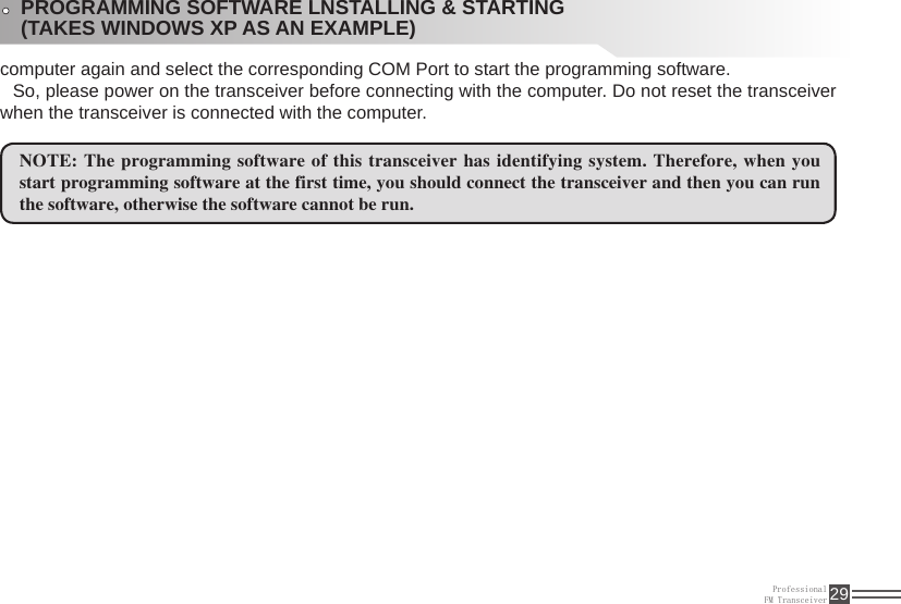 ProfessionalFM Transceiver 29computer again and select the corresponding COM Port to start the programming software. So, please power on the transceiver before connecting with the computer. Do not reset the transceiver when the transceiver is connected with the computer.NOTE: The programming software of this transceiver has identifying system. Therefore, when you start programming software at the first time, you should connect the transceiver and then you can run the software, otherwise the software cannot be run. PROGRAMMING SOFTWARE LNSTALLING &amp; STARTING (TAKES WINDOWS XP AS AN EXAMPLE)