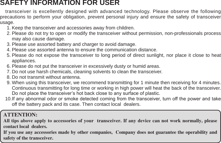 SAFETY INFORMATION FOR USER transceiver is excellently designed with advanced technology. Please observe the following precautions to perform your obligation, prevent personal injury and ensure the safety of transceiver usage.Keep the transceiver and accessories away from children.1. Please do not try to open or modify the transceiver without permission, non-professionals process 2. may also cause damage.Please use assorted battery and charger to avoid damage.3. Please use assorted antenna to ensure the communication distance.4. Please do not expose the transceiver to long period of direct sunlight, nor place it close to heat 5. appliances.Please do not put the transceiver in excessively dusty or humid areas.6. Do not use harsh chemicals, cleaning solvents to clean the transceiver.7. Do not transmit without antenna.8. When using this transceiver, we recommend transmitting for 1 minute then receiving for 4 minutes. 9. Continuous transmitting for long time or working in high power will heat the back of the transceiver. Do not place the transceiver’s hot back close to any surface of plastic.If any abnormal odor or smoke detected coming from the transceiver, turn off the power and take 10. off the battery pack and its case. Then contact local  dealers.ATTENTION:All tips above apply to accessories of your  transceiver. If any device can not work normally, please contact local  dealers.If you use any accessories made by other companies,  Company does not guarantee the operability and safety of the transceiver.