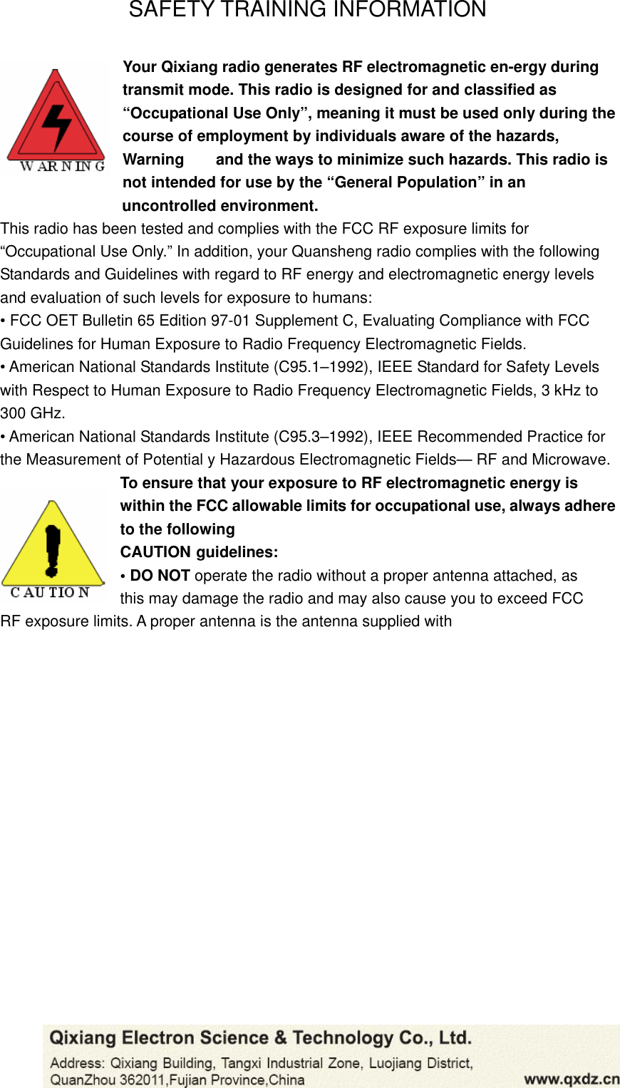 SAFETY TRAINING INFORMATION Your Qixiang radio generates RF electromagnetic en-ergy during transmit mode. This radio is designed for and classified as “Occupational Use Only”, meaning it must be used only during the course of employment by individuals aware of the hazards, Warning    and the ways to minimize such hazards. This radio is not intended for use by the “General Population” in an                    uncontrolled environment. This radio has been tested and complies with the FCC RF exposure limits for “Occupational Use Only.” In addition, your Quansheng radio complies with the following Standards and Guidelines with regard to RF energy and electromagnetic energy levels and evaluation of such levels for exposure to humans: • FCC OET Bulletin 65 Edition 97-01 Supplement C, Evaluating Compliance with FCC Guidelines for Human Exposure to Radio Frequency Electromagnetic Fields. • American National Standards Institute (C95.1–1992), IEEE Standard for Safety Levels with Respect to Human Exposure to Radio Frequency Electromagnetic Fields, 3 kHz to 300 GHz. • American National Standards Institute (C95.3–1992), IEEE Recommended Practice for the Measurement of Potential y Hazardous Electromagnetic Fields— RF and Microwave. To ensure that your exposure to RF electromagnetic energy is within the FCC allowable limits for occupational use, always adhere to the following CAUTION guidelines: • DO NOT operate the radio without a proper antenna attached, as   this may damage the radio and may also cause you to exceed FCC   RF exposure limits. A proper antenna is the antenna supplied with 