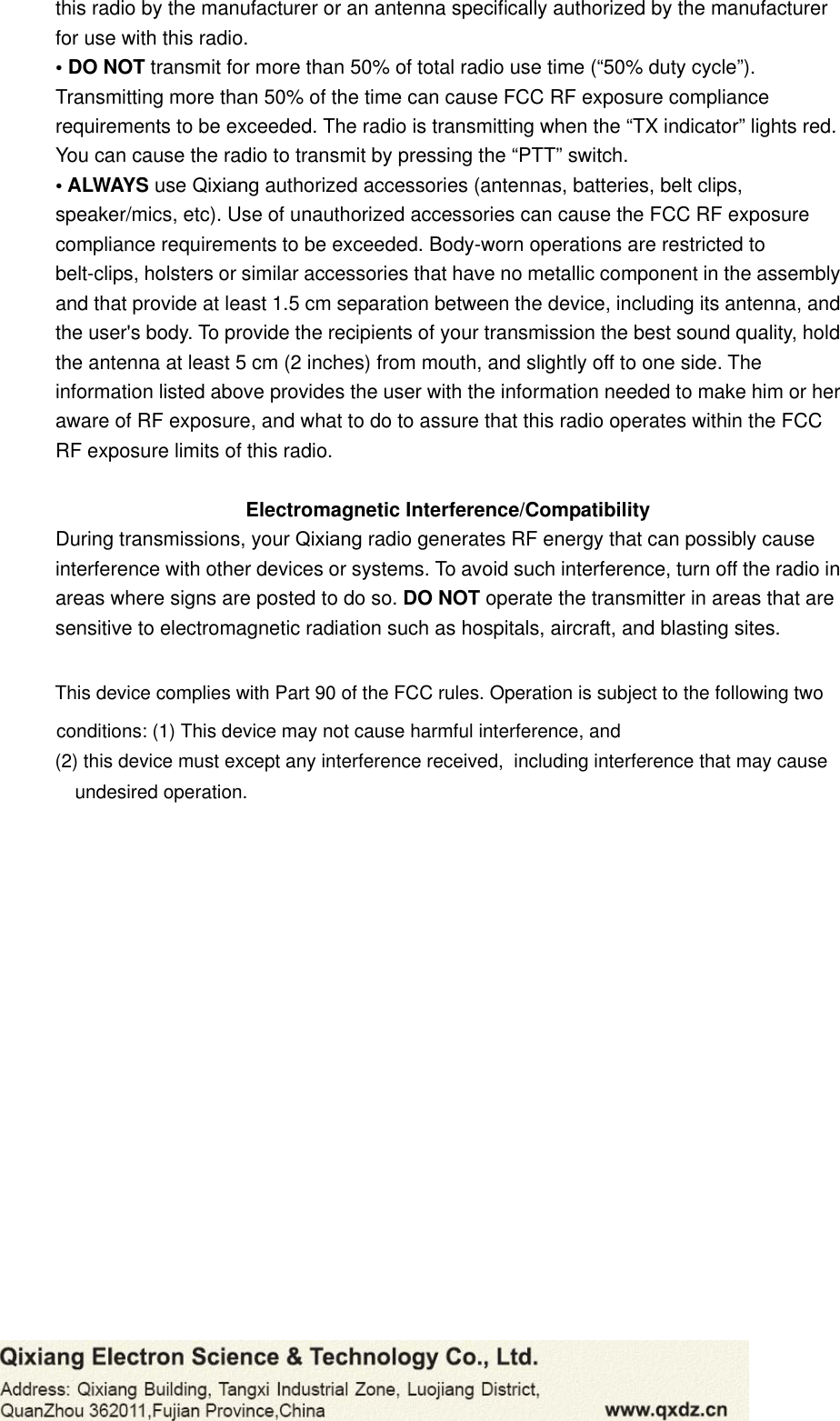 this radio by the manufacturer or an antenna speciﬁcally authorized by the manufacturer for use with this radio. • DO NOT transmit for more than 50% of total radio use time (“50% duty cycle”). Transmitting more than 50% of the time can cause FCC RF exposure compliance requirements to be exceeded. The radio is transmitting when the “TX indicator” lights red. You can cause the radio to transmit by pressing the “PTT” switch. • ALWAYS use Qixiang authorized accessories (antennas, batteries, belt clips, speaker/mics, etc). Use of unauthorized accessories can cause the FCC RF exposure compliance requirements to be exceeded. Body-worn operations are restricted to belt-clips, holsters or similar accessories that have no metallic component in the assembly and that provide at least 1.5 cm separation between the device, including its antenna, and the user&apos;s body. To provide the recipients of your transmission the best sound quality, hold the antenna at least 5 cm (2 inches) from mouth, and slightly off to one side. The information listed above provides the user with the information needed to make him or her aware of RF exposure, and what to do to assure that this radio operates within the FCC RF exposure limits of this radio. Electromagnetic Interference/Compatibility During transmissions, your Qixiang radio generates RF energy that can possibly cause interference with other devices or systems. To avoid such interference, turn off the radio in areas where signs are posted to do so. DO NOT operate the transmitter in areas that are   sensitive to electromagnetic radiation such as hospitals, aircraft, and blasting sites. This device complies with Part 90 of the FCC rules. Operation is subject to the following two conditions: (1) This device may not cause harmful interference, and (2) this device must except any interference received,  including interference that may cause undesired operation. 