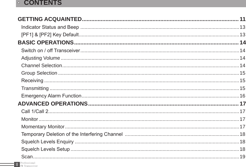 ProfessionalFM TransceiverIIGETTING ACQUAINTED .................................................................................................... 11Indicator Status and Beep  ..................................................................................................................13[PF1] &amp; [PF2] Key Default ...................................................................................................................13BASIC OPERATIONS ......................................................................................................... 14Switch on / off Transceiver ..................................................................................................................14Adjusting Volume ................................................................................................................................14Channel Selection ...............................................................................................................................14Group Selection ..................................................................................................................................15Receiving ............................................................................................................................................15Transmitting ........................................................................................................................................15Emergency Alarm Function .................................................................................................................16ADVANCED OPERATIONS ................................................................................................ 17Call 1/Call 2 .........................................................................................................................................17Monitor ................................................................................................................................................17Momentary Monitor .............................................................................................................................17Temporary Deletion of the Interfering Channel  ..................................................................................18Squelch Levels Enquiry ......................................................................................................................18Squelch Levels Setup .........................................................................................................................18Scan ....................................................................................................................................................19CONTENTS