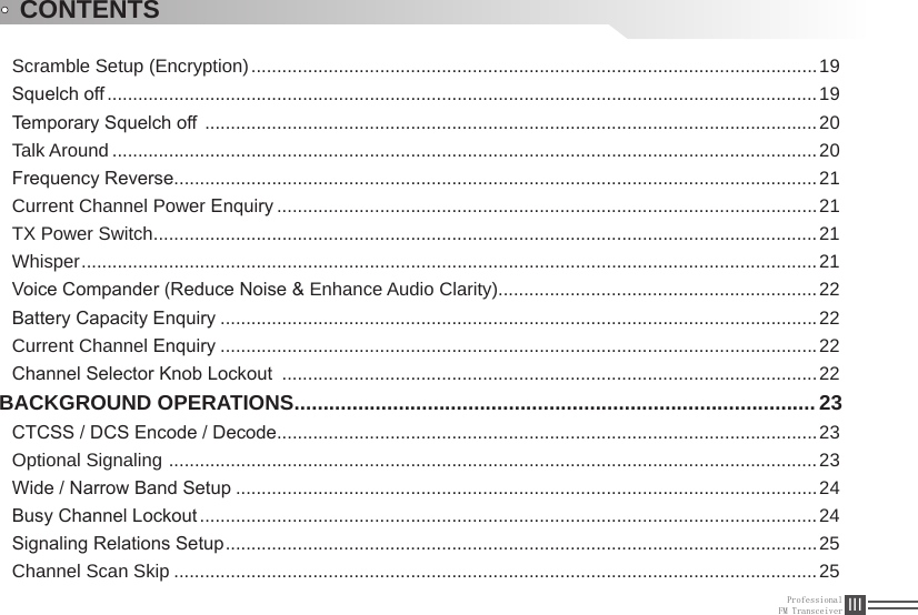 ProfessionalFM Transceiver IIIScramble Setup (Encryption) ..............................................................................................................19Squelch off ..........................................................................................................................................19Temporary Squelch off  .......................................................................................................................20Talk Around .........................................................................................................................................20Frequency Reverse .............................................................................................................................21Current Channel Power Enquiry .........................................................................................................21TX Power Switch .................................................................................................................................21Whisper ...............................................................................................................................................21Voice Compander (Reduce Noise &amp; Enhance Audio Clarity) ..............................................................22Battery Capacity Enquiry ....................................................................................................................22Current Channel Enquiry ....................................................................................................................22Channel Selector Knob Lockout  ........................................................................................................22BACKGROUND OPERATIONS .......................................................................................... 23CTCSS / DCS Encode / Decode .........................................................................................................23Optional Signaling  ..............................................................................................................................23Wide / Narrow Band Setup .................................................................................................................24Busy Channel Lockout ........................................................................................................................24Signaling Relations Setup ...................................................................................................................25Channel Scan Skip .............................................................................................................................25CONTENTS