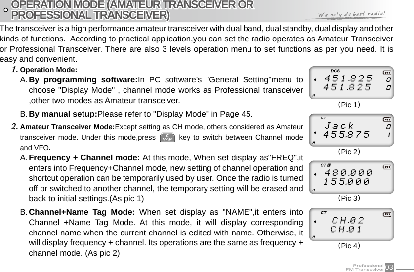 03The transceiver is a high performance amateur transceiver with dual band, dual standby, dual display and other kinds of functions.  According to practical application,you can set the radio operates as Amateur Transceiver or Professional Transceiver. There are also 3 levels operation menu to set functions as per you need. It is easy and convenient.Operation Mode:1. By  programming  software:A.  In  PC  software&apos;s  &quot;General  Setting&quot;menu  to choose &quot;Display Mode&quot; , channel mode works as Professional transceiver ,other two modes as Amateur transceiver.By manual setup:B.  Please refer to &quot;Display Mode&quot; in Page 45.Amateur Transceiver Mode:2.  Except setting as CH mode, others considered as Amateur transceiver mode.  Under  this mode,press   key to  switch  between  Channel mode and VFO.Frequency + Channel mode: A.  At this mode, When set display as&quot;FREQ&quot;,it enters into Frequency+Channel mode, new setting of channel operation and shortcut operation can be temporarily used by user. Once the radio is turned off or switched to another channel, the temporary setting will be erased and back to initial settings.(As pic 1)Channel+Name  Tag  Mode:B.    When  set  display  as  &quot;NAME&quot;,it  enters  into Channel  +Name  Tag  Mode.  At  this  mode,  it  will  display  corresponding channel name when the current channel is edited with name. Otherwise, it will display frequency + channel. Its operations are the same as frequency + channel mode. (As pic 2)OPERATION MODE (AMATEUR TRANSCEIVER ORPROFESSIONAL TRANSCEIVER)(Pic 1)(Pic 2)(Pic 3)(Pic 4)